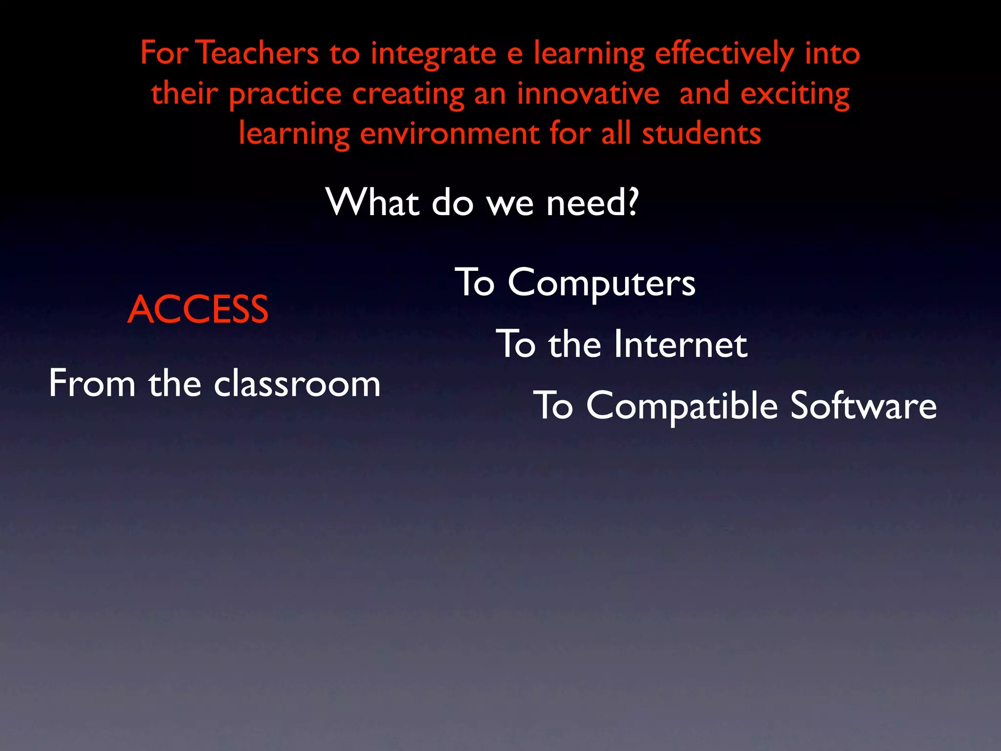For Teachers to integrate e learning effectively into
     their practice creating an innovative and exciting
            learning environment for all students

                 What do we need?
                           To Computers
    ACCESS
                             To the Internet
From the classroom
                               To Compatible Software
 