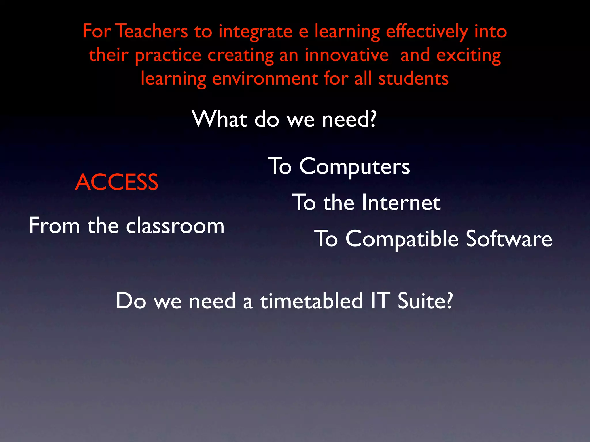 For Teachers to integrate e learning effectively into
     their practice creating an innovative and exciting
            learning environment for all students

                 What do we need?
                           To Computers
    ACCESS
                             To the Internet
From the classroom
                               To Compatible Software

        Do we need a timetabled IT Suite?
 