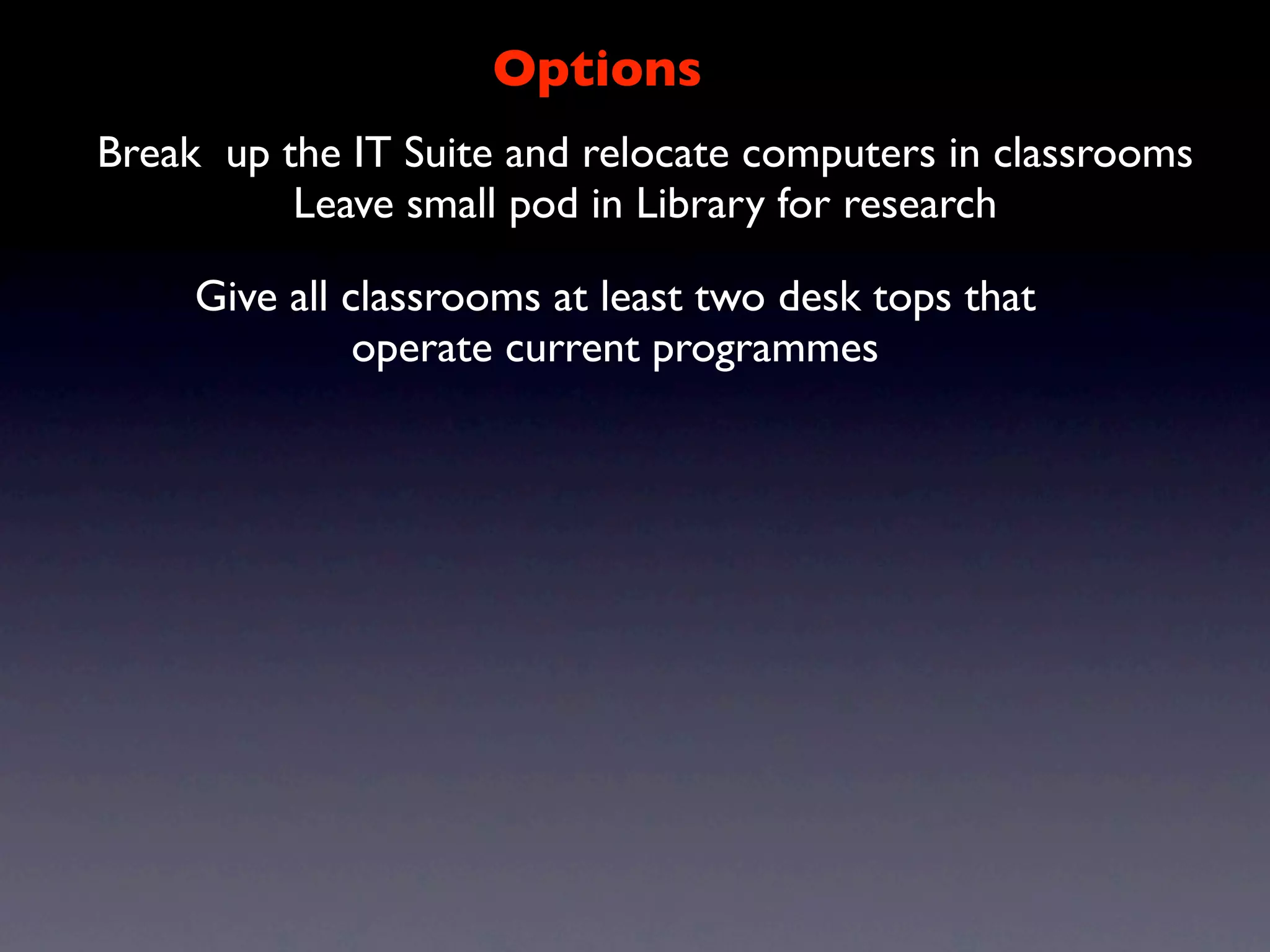 Options
Break up the IT Suite and relocate computers in classrooms
          Leave small pod in Library for research

     Give all classrooms at least two desk tops that
               operate current programmes
 