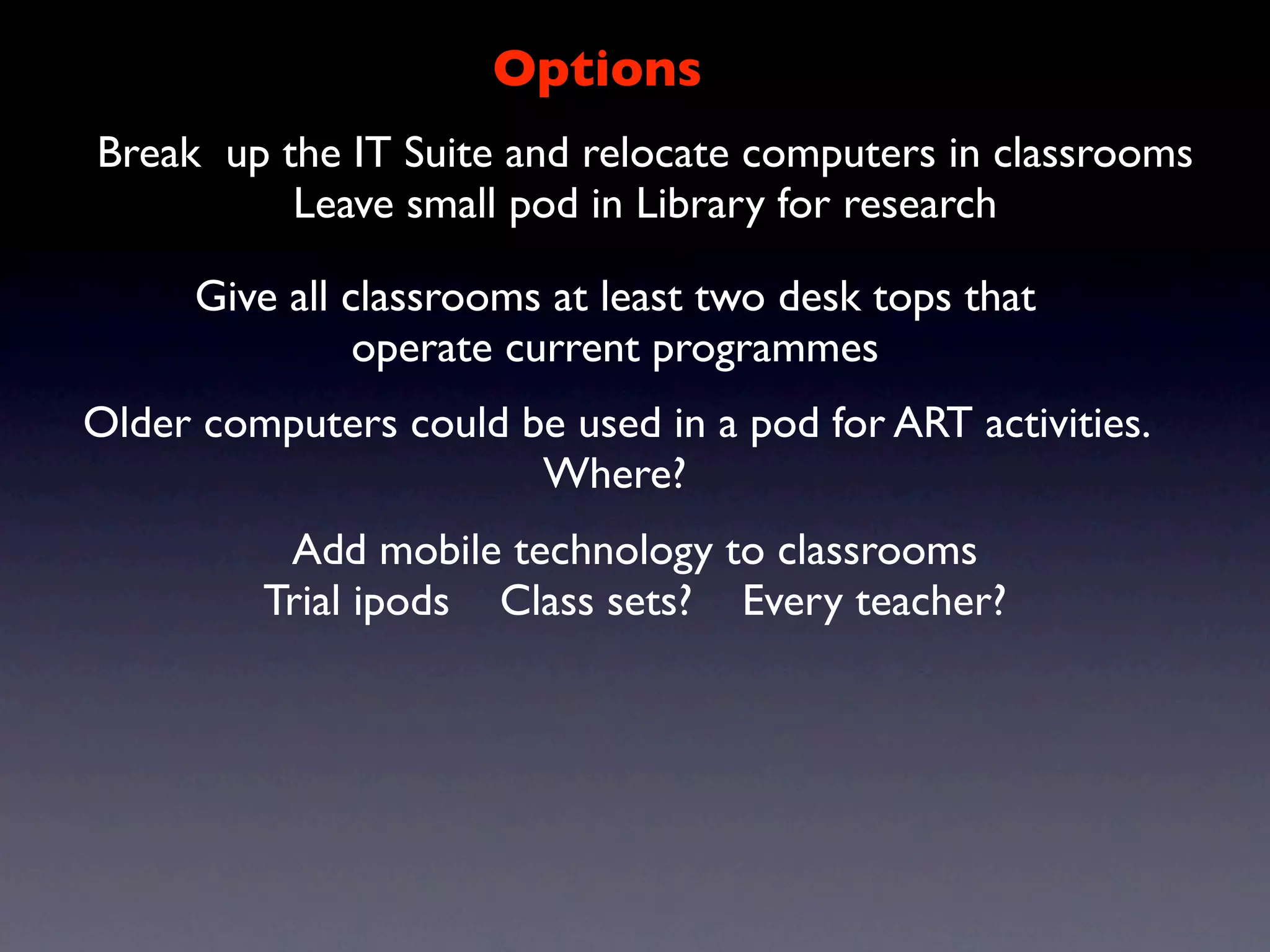 Options
Break up the IT Suite and relocate computers in classrooms
          Leave small pod in Library for research

      Give all classrooms at least two desk tops that
                operate current programmes
Older computers could be used in a pod for ART activities.
                       Where?
          Add mobile technology to classrooms
         Trial ipods Class sets? Every teacher?
 