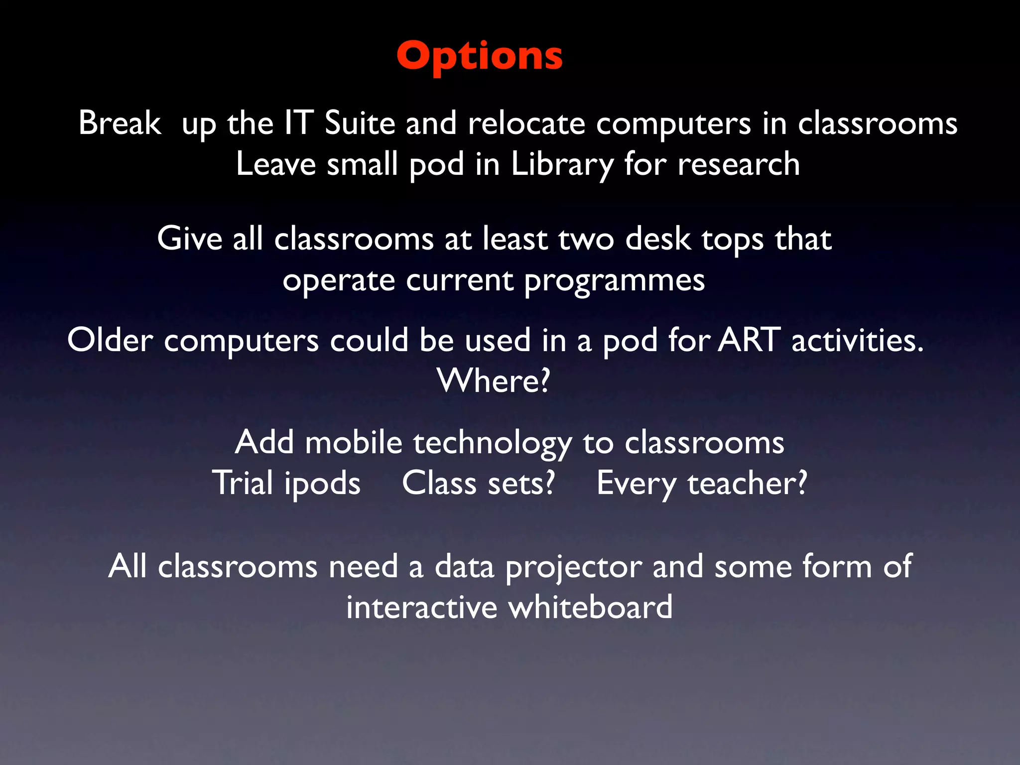 Options
Break up the IT Suite and relocate computers in classrooms
          Leave small pod in Library for research

      Give all classrooms at least two desk tops that
                operate current programmes
Older computers could be used in a pod for ART activities.
                       Where?
          Add mobile technology to classrooms
         Trial ipods Class sets? Every teacher?

  All classrooms need a data projector and some form of
                  interactive whiteboard
 