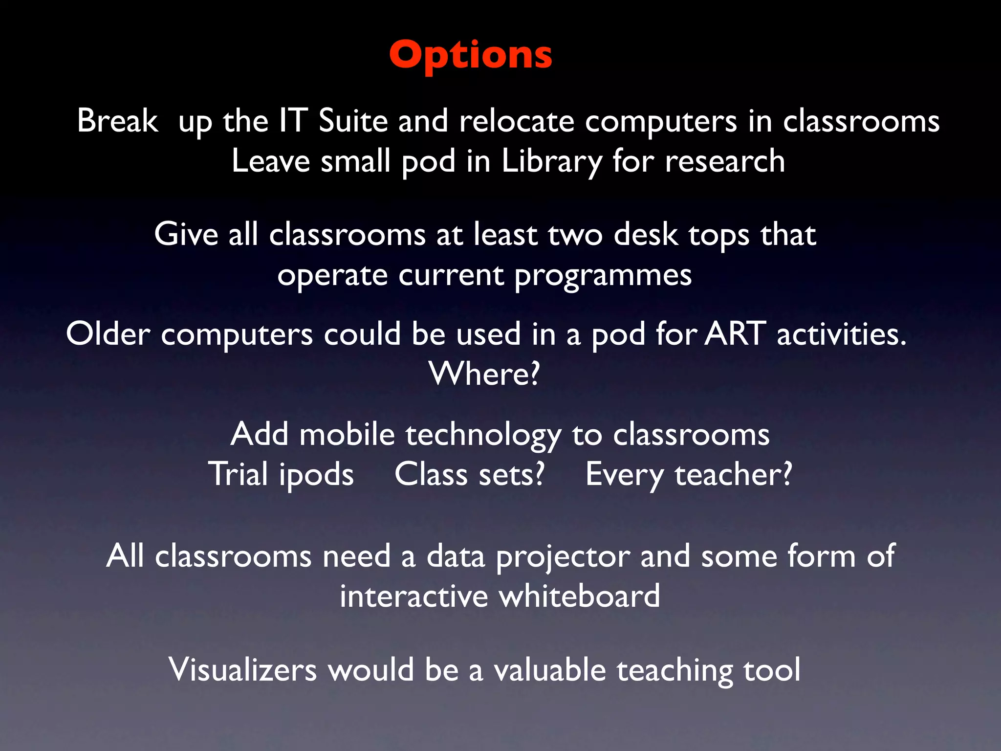 Options
Break up the IT Suite and relocate computers in classrooms
          Leave small pod in Library for research

      Give all classrooms at least two desk tops that
                operate current programmes
Older computers could be used in a pod for ART activities.
                       Where?
          Add mobile technology to classrooms
         Trial ipods Class sets? Every teacher?

  All classrooms need a data projector and some form of
                  interactive whiteboard

       Visualizers would be a valuable teaching tool
 