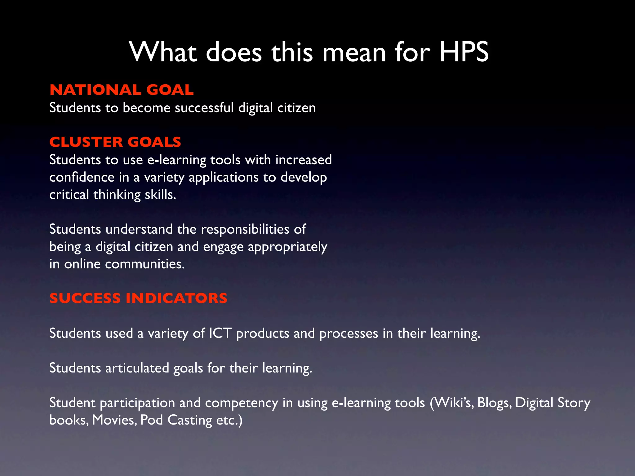 What does this mean for HPS
NATIONAL GOAL
Students to become successful digital citizen

CLUSTER GOALS
Students to use e-learning tools with increased
conﬁdence in a variety applications to develop
critical thinking skills.

Students understand the responsibilities of
being a digital citizen and engage appropriately
in online communities.

SUCCESS INDICATORS

Students used a variety of ICT products and processes in their learning.

Students articulated goals for their learning.

Student participation and competency in using e-learning tools (Wiki’s, Blogs, Digital Story
books, Movies, Pod Casting etc.)
 