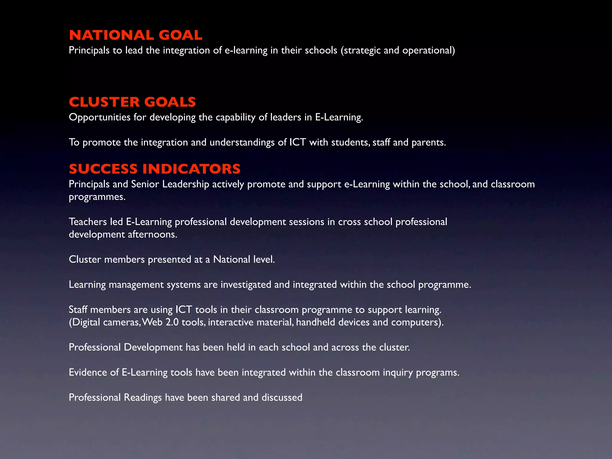 NATIONAL GOAL
Principals to lead the integration of e-learning in their schools (strategic and operational)



CLUSTER GOALS
Opportunities for developing the capability of leaders in E-Learning.

To promote the integration and understandings of ICT with students, staff and parents.

SUCCESS INDICATORS
Principals and Senior Leadership actively promote and support e-Learning within the school, and classroom
programmes.

Teachers led E-Learning professional development sessions in cross school professional
development afternoons.

Cluster members presented at a National level.

Learning management systems are investigated and integrated within the school programme.

Staff members are using ICT tools in their classroom programme to support learning.
(Digital cameras, Web 2.0 tools, interactive material, handheld devices and computers).

Professional Development has been held in each school and across the cluster.

Evidence of E-Learning tools have been integrated within the classroom inquiry programs.

Professional Readings have been shared and discussed
 