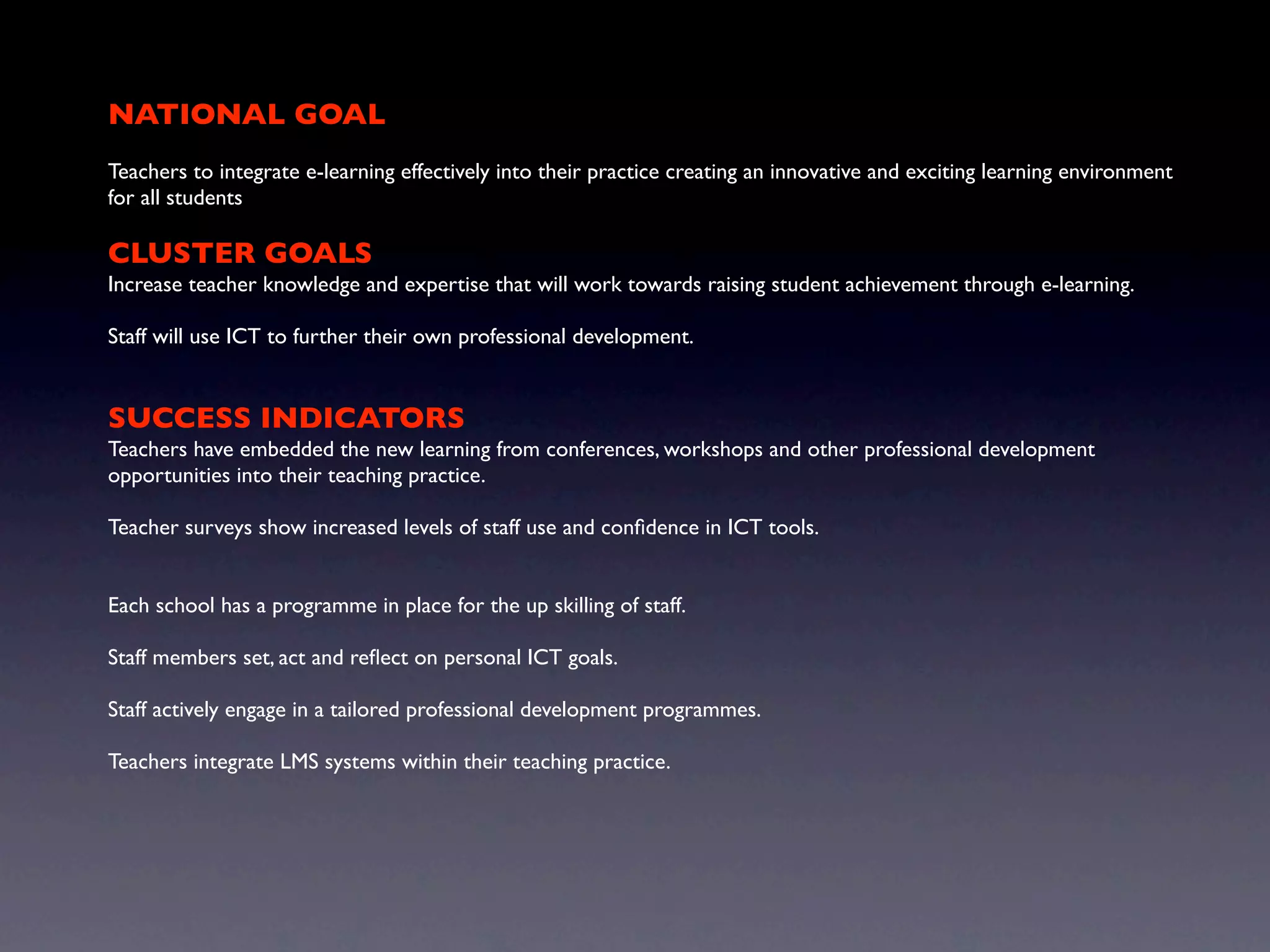 NATIONAL GOAL
Teachers to integrate e-learning effectively into their practice creating an innovative and exciting learning environment
for all students

CLUSTER GOALS
Increase teacher knowledge and expertise that will work towards raising student achievement through e-learning.

Staff will use ICT to further their own professional development.


SUCCESS INDICATORS
Teachers have embedded the new learning from conferences, workshops and other professional development
opportunities into their teaching practice.

Teacher surveys show increased levels of staff use and conﬁdence in ICT tools.


Each school has a programme in place for the up skilling of staff.

Staff members set, act and reﬂect on personal ICT goals.

Staff actively engage in a tailored professional development programmes.

Teachers integrate LMS systems within their teaching practice.
 