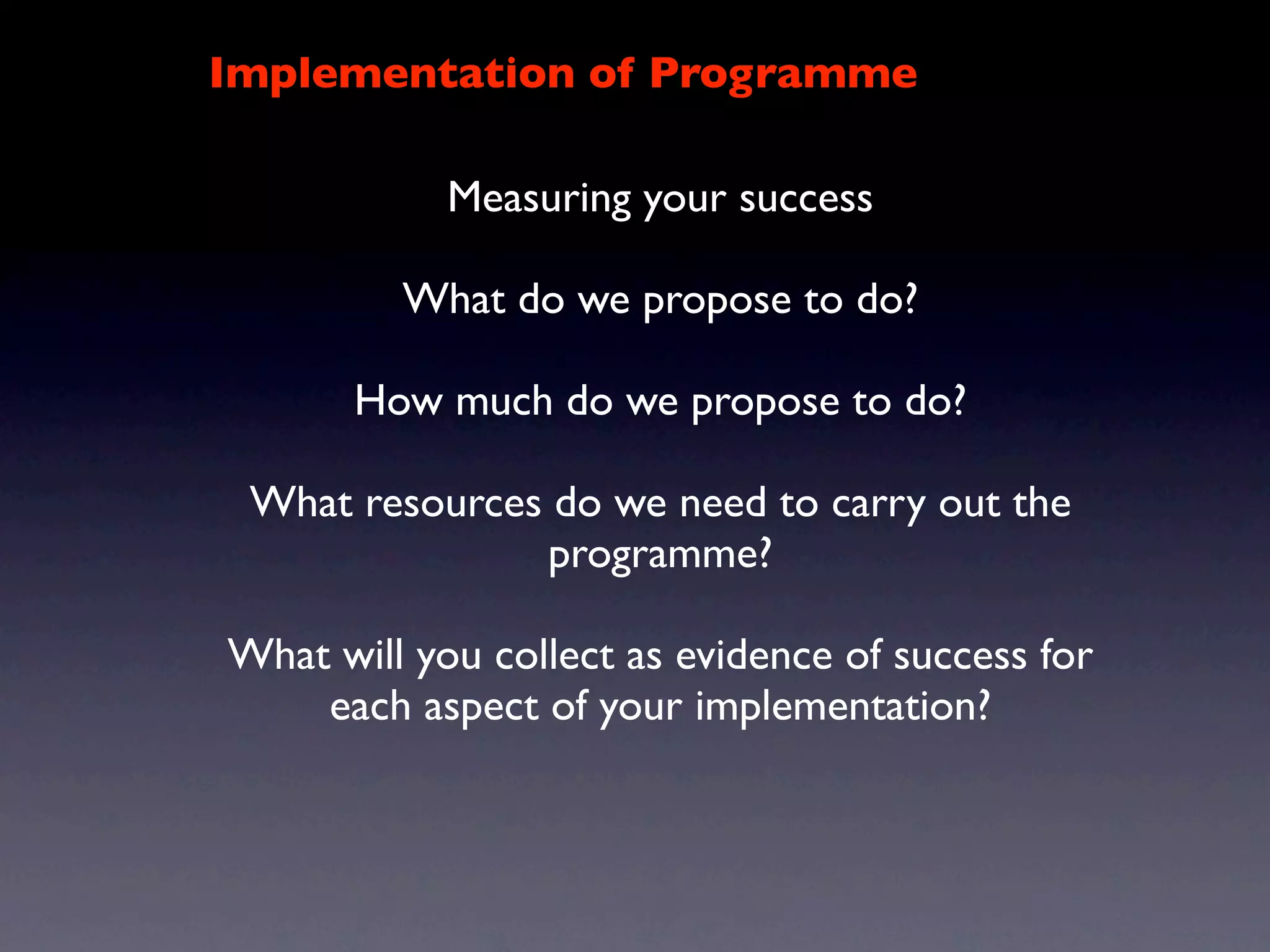 Implementation of Programme

            Measuring your success

         What do we propose to do?

       How much do we propose to do?

 What resources do we need to carry out the
               programme?

What will you collect as evidence of success for
    each aspect of your implementation?
 