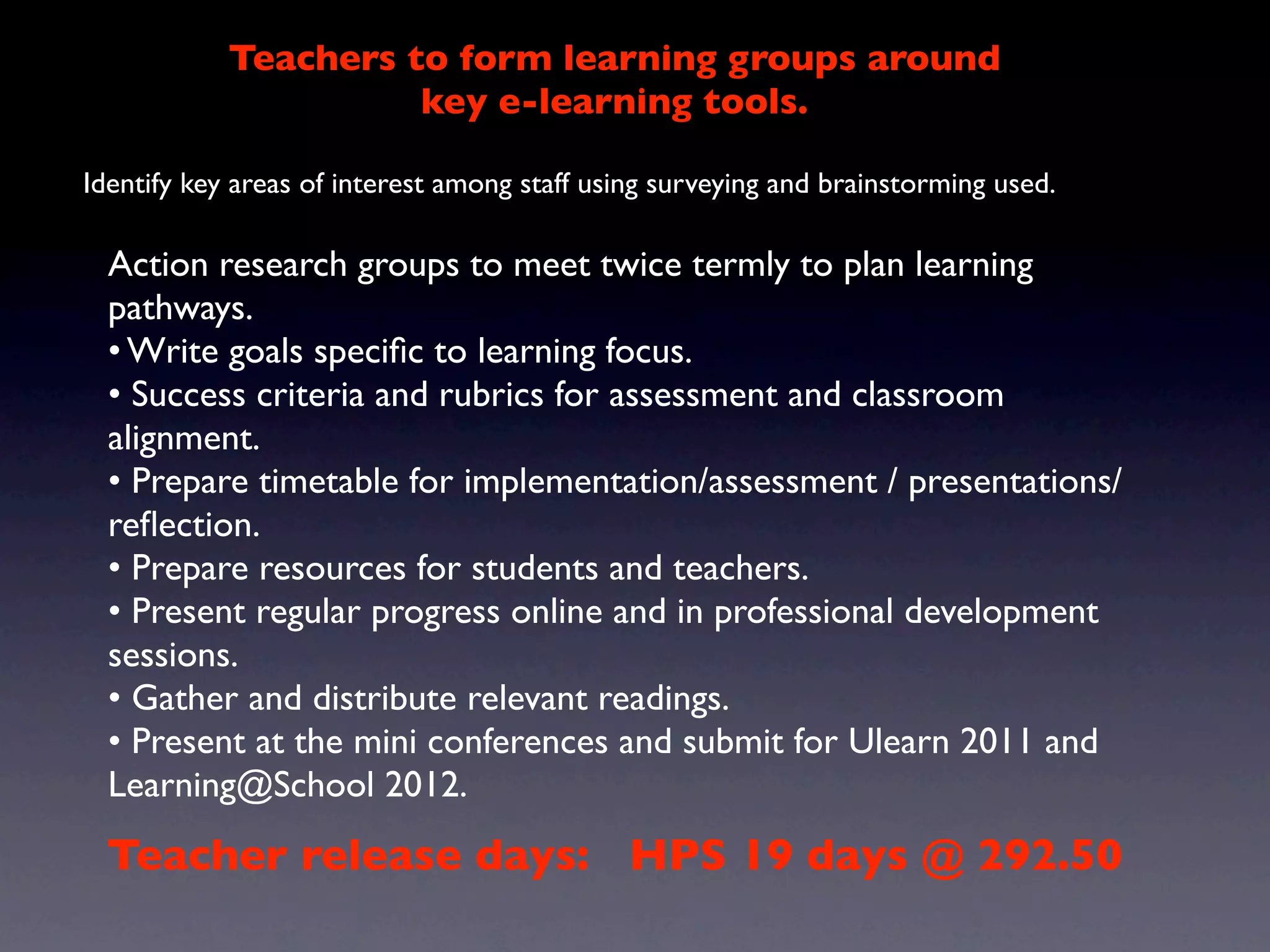 Teachers to form learning groups around
                      key e-learning tools.

Identify key areas of interest among staff using surveying and brainstorming used.

  Action research groups to meet twice termly to plan learning
  pathways.
  • Write goals speciﬁc to learning focus.
  • Success criteria and rubrics for assessment and classroom
  alignment.
  • Prepare timetable for implementation/assessment / presentations/
  reﬂection.
  • Prepare resources for students and teachers.
  • Present regular progress online and in professional development
  sessions.
  • Gather and distribute relevant readings.
  • Present at the mini conferences and submit for Ulearn 2011 and
  Learning@School 2012.
 Teacher release days: HPS 19 days @ 292.50
 