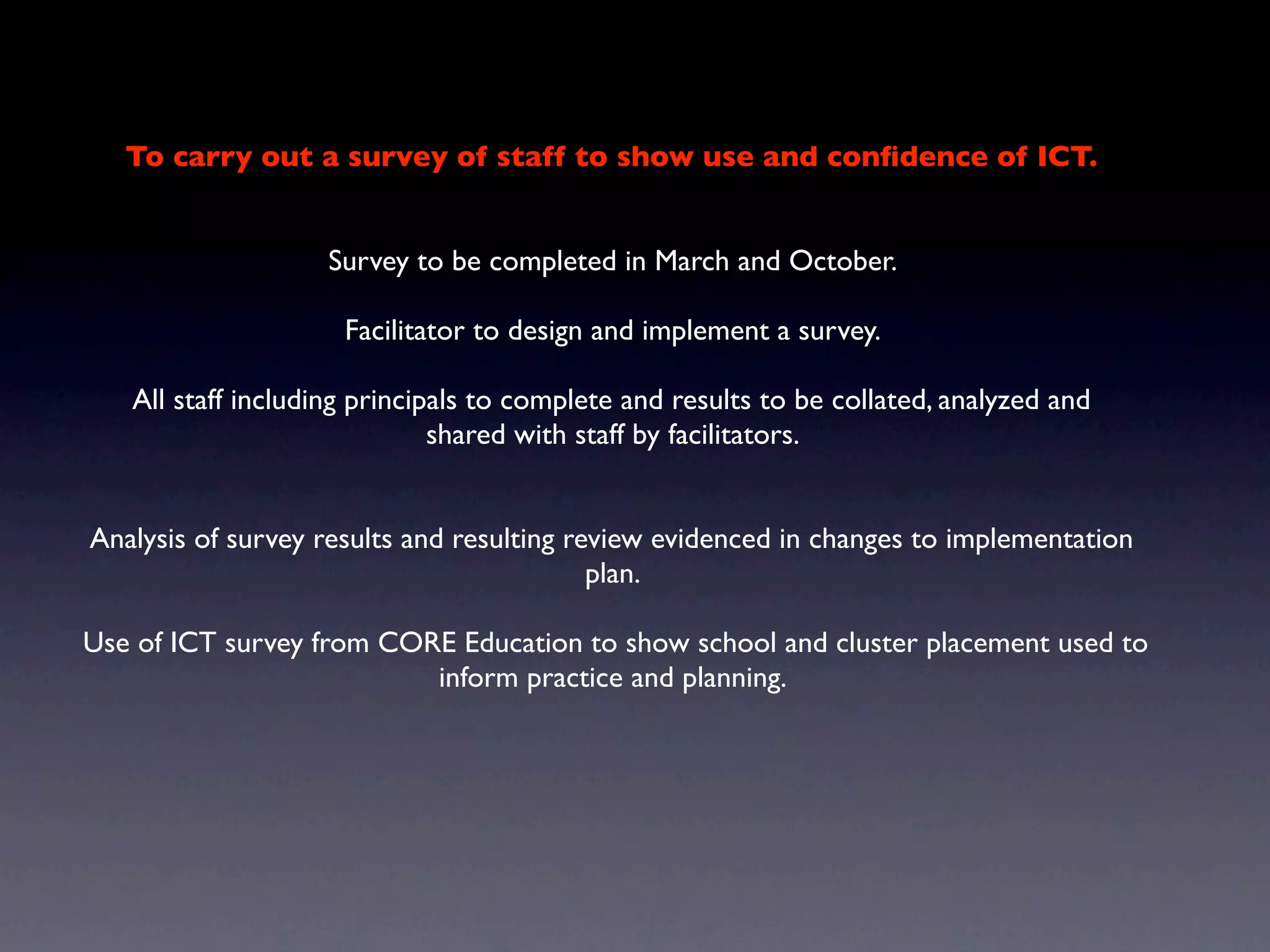 To carry out a survey of staff to show use and conﬁdence of ICT.


                   Survey to be completed in March and October.

                     Facilitator to design and implement a survey.

   All staff including principals to complete and results to be collated, analyzed and
                              shared with staff by facilitators.


Analysis of survey results and resulting review evidenced in changes to implementation
                                           plan.

Use of ICT survey from CORE Education to show school and cluster placement used to
                          inform practice and planning.
 