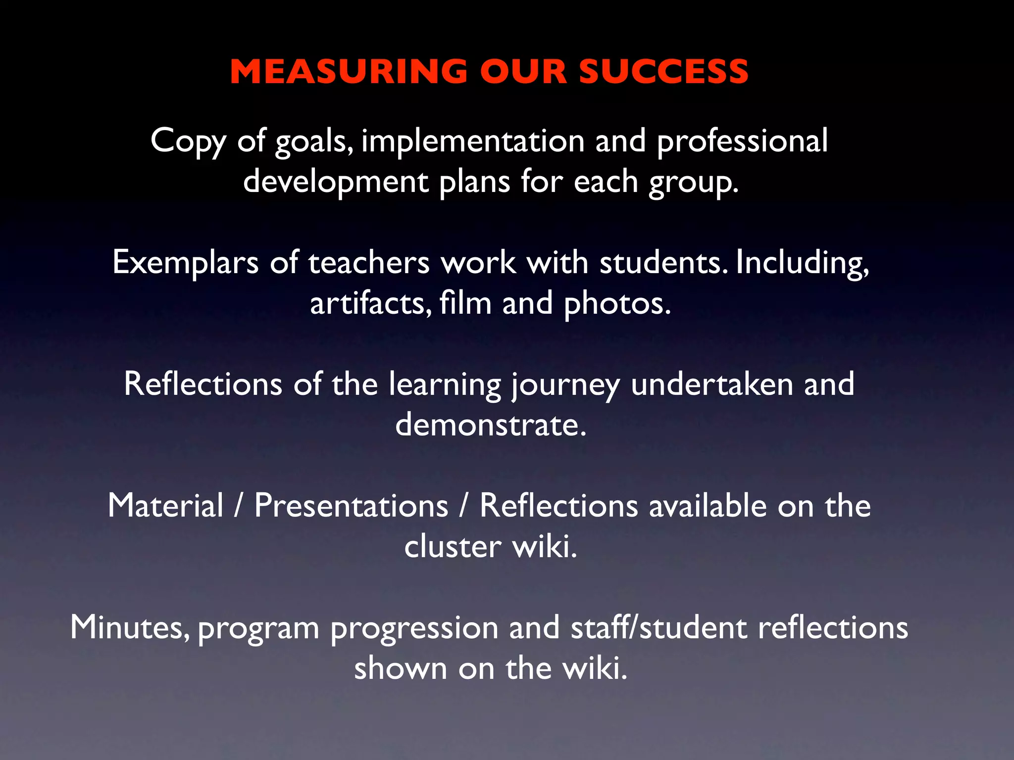 MEASURING OUR SUCCESS
     Copy of goals, implementation and professional
          development plans for each group.

  Exemplars of teachers work with students. Including,
               artifacts, ﬁlm and photos.

   Reﬂections of the learning journey undertaken and
                      demonstrate.

  Material / Presentations / Reﬂections available on the
                       cluster wiki.

Minutes, program progression and staff/student reﬂections
                  shown on the wiki.
 