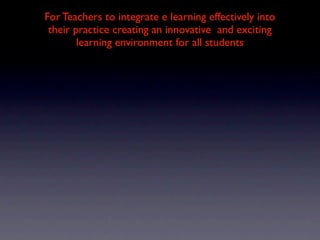 For Teachers to integrate e learning effectively into
 their practice creating an innovative and exciting
        learning environment for all students
 