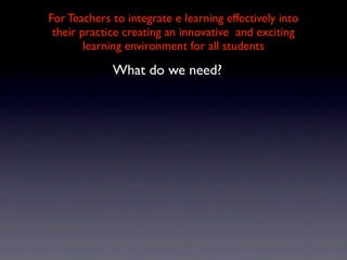 For Teachers to integrate e learning effectively into
 their practice creating an innovative and exciting
        learning environment for all students

             What do we need?
 
