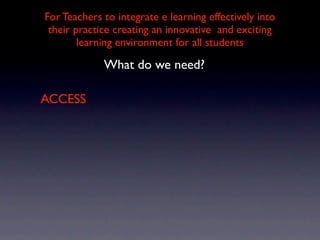 For Teachers to integrate e learning effectively into
 their practice creating an innovative and exciting
        learning environment for all students

             What do we need?

ACCESS
 