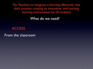 For Teachers to integrate e learning effectively into
     their practice creating an innovative and exciting
            learning environment for all students

                 What do we need?

    ACCESS
From the classroom
 