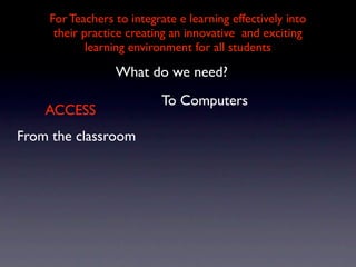 For Teachers to integrate e learning effectively into
     their practice creating an innovative and exciting
            learning environment for all students

                 What do we need?
                           To Computers
    ACCESS
From the classroom
 