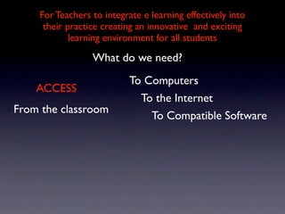 For Teachers to integrate e learning effectively into
     their practice creating an innovative and exciting
            learning environment for all students

                 What do we need?
                           To Computers
    ACCESS
                             To the Internet
From the classroom
                               To Compatible Software
 