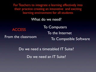 For Teachers to integrate e learning effectively into
     their practice creating an innovative and exciting
            learning environment for all students

                 What do we need?
                           To Computers
    ACCESS
                             To the Internet
From the classroom
                               To Compatible Software

        Do we need a timetabled IT Suite?
              Do we need an IT Suite?
 