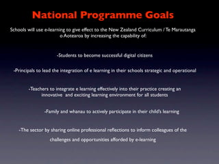 National Programme Goals
Schools will use e-learning to give effect to the New Zealand Curriculum / Te Marautanga
                         o Aotearoa by increasing the capability of:


                      -Students to become successful digital citizens

 -Principals to lead the integration of e learning in their schools strategic and operational


        -Teachers to integrate e learning effectively into their practice creating an
              innovative and exciting learning environment for all students


                -Family and whanau to actively participate in their child’s learning


    -The sector by sharing online professional reﬂections to inform colleagues of the
                   challenges and opportunities afforded by e-learning
 
