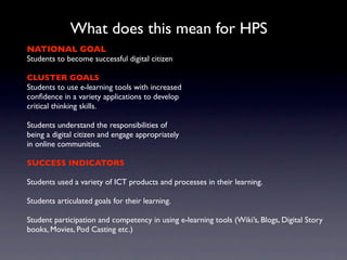 What does this mean for HPS
NATIONAL GOAL
Students to become successful digital citizen

CLUSTER GOALS
Students to use e-learning tools with increased
conﬁdence in a variety applications to develop
critical thinking skills.

Students understand the responsibilities of
being a digital citizen and engage appropriately
in online communities.

SUCCESS INDICATORS

Students used a variety of ICT products and processes in their learning.

Students articulated goals for their learning.

Student participation and competency in using e-learning tools (Wiki’s, Blogs, Digital Story
books, Movies, Pod Casting etc.)
 