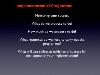 Implementation of Programme

            Measuring your success

         What do we propose to do?

       How much do we propose to do?

 What resources do we need to carry out the
               programme?

What will you collect as evidence of success for
    each aspect of your implementation?
 