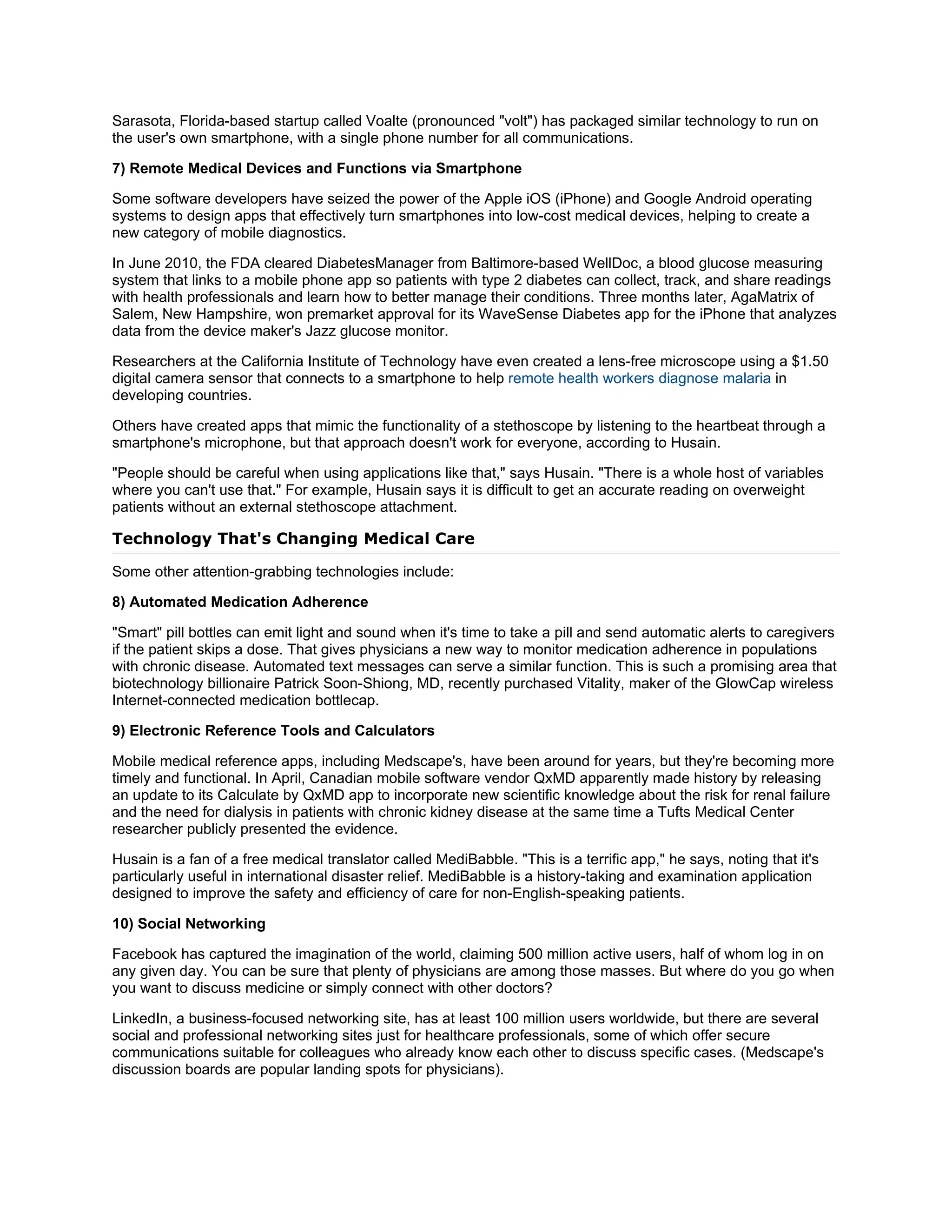 Sarasota, Florida-based startup called Voalte (pronounced "volt") has packaged similar technology to run on
the user's own smartphone, with a single phone number for all communications.

7) Remote Medical Devices and Functions via Smartphone

Some software developers have seized the power of the Apple iOS (iPhone) and Google Android operating
systems to design apps that effectively turn smartphones into low-cost medical devices, helping to create a
new category of mobile diagnostics.

In June 2010, the FDA cleared DiabetesManager from Baltimore-based WellDoc, a blood glucose measuring
system that links to a mobile phone app so patients with type 2 diabetes can collect, track, and share readings
with health professionals and learn how to better manage their conditions. Three months later, AgaMatrix of
Salem, New Hampshire, won premarket approval for its WaveSense Diabetes app for the iPhone that analyzes
data from the device maker's Jazz glucose monitor.

Researchers at the California Institute of Technology have even created a lens-free microscope using a $1.50
digital camera sensor that connects to a smartphone to help remote health workers diagnose malaria in
developing countries.

Others have created apps that mimic the functionality of a stethoscope by listening to the heartbeat through a
smartphone's microphone, but that approach doesn't work for everyone, according to Husain.

"People should be careful when using applications like that," says Husain. "There is a whole host of variables
where you can't use that." For example, Husain says it is difficult to get an accurate reading on overweight
patients without an external stethoscope attachment.

Technology That's Changing Medical Care

Some other attention-grabbing technologies include:

8) Automated Medication Adherence

"Smart" pill bottles can emit light and sound when it's time to take a pill and send automatic alerts to caregivers
if the patient skips a dose. That gives physicians a new way to monitor medication adherence in populations
with chronic disease. Automated text messages can serve a similar function. This is such a promising area that
biotechnology billionaire Patrick Soon-Shiong, MD, recently purchased Vitality, maker of the GlowCap wireless
Internet-connected medication bottlecap.

9) Electronic Reference Tools and Calculators

Mobile medical reference apps, including Medscape's, have been around for years, but they're becoming more
timely and functional. In April, Canadian mobile software vendor QxMD apparently made history by releasing
an update to its Calculate by QxMD app to incorporate new scientific knowledge about the risk for renal failure
and the need for dialysis in patients with chronic kidney disease at the same time a Tufts Medical Center
researcher publicly presented the evidence.

Husain is a fan of a free medical translator called MediBabble. "This is a terrific app," he says, noting that it's
particularly useful in international disaster relief. MediBabble is a history-taking and examination application
designed to improve the safety and efficiency of care for non-English-speaking patients.

10) Social Networking

Facebook has captured the imagination of the world, claiming 500 million active users, half of whom log in on
any given day. You can be sure that plenty of physicians are among those masses. But where do you go when
you want to discuss medicine or simply connect with other doctors?

LinkedIn, a business-focused networking site, has at least 100 million users worldwide, but there are several
social and professional networking sites just for healthcare professionals, some of which offer secure
communications suitable for colleagues who already know each other to discuss specific cases. (Medscape's
discussion boards are popular landing spots for physicians).
 