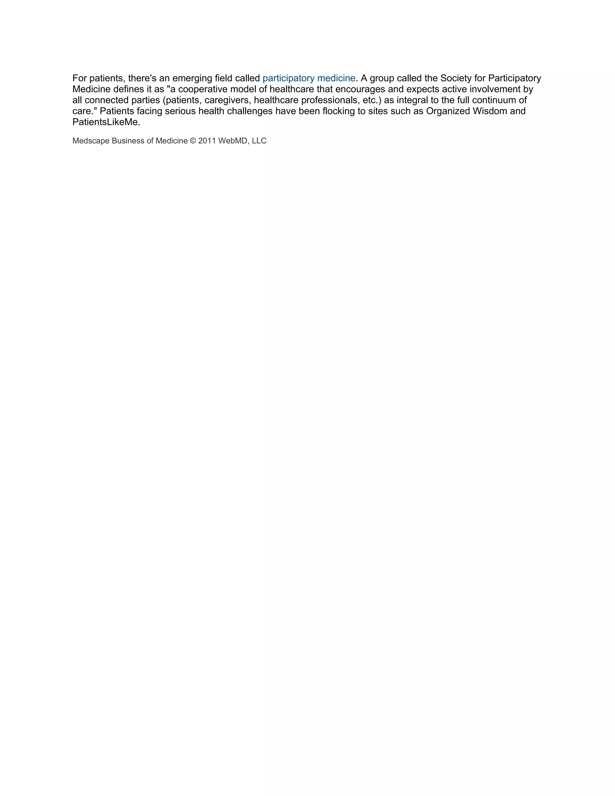 For patients, there's an emerging field called participatory medicine. A group called the Society for Participatory
Medicine defines it as "a cooperative model of healthcare that encourages and expects active involvement by
all connected parties (patients, caregivers, healthcare professionals, etc.) as integral to the full continuum of
care." Patients facing serious health challenges have been flocking to sites such as Organized Wisdom and
PatientsLikeMe.
Medscape Business of Medicine © 2011 WebMD, LLC
 