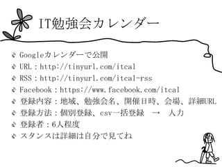 IT勉強会カレンダー

Googleカレンダーで公開
URL：http://tinyurl.com/itcal
RSS：http://tinyurl.com/itcal-rss
Facebook：https://www.facebook.com/itcal
登録内容：地域、勉強会名、開催日時、会場、詳細URL
登録方法：個別登録、csv一括登録 → 人力
登録者：6人程度
スタンスは詳細は自分で見てね
 