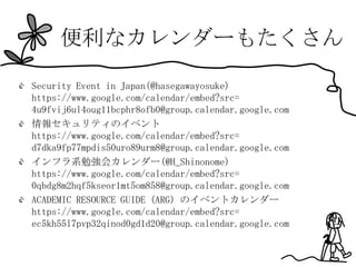 便利なカレンダーもたくさん

Security Event in Japan(@hasegawayosuke)
https://www.google.com/calendar/embed?src=
4u9fvij6ul4oug11bcphr8ofb0@group.calendar.google.com
情報セキュリティのイベント
https://www.google.com/calendar/embed?src=
d7dka9fp77mpdis50uro89urm8@group.calendar.google.com
インフラ系勉強会カレンダー(@H_Shinonome)
https://www.google.com/calendar/embed?src=
0qbdg8m2hqf5kseor1mt5om858@group.calendar.google.com
ACADEMIC RESOURCE GUIDE (ARG) のイベントカレンダー
https://www.google.com/calendar/embed?src=
ec5kh55l7pvp32qinod0gd1d20@group.calendar.google.com
 
