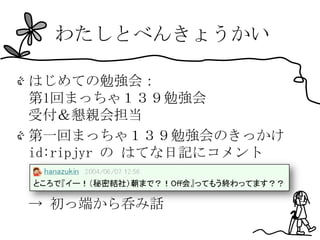 わたしとべんきょうかい

はじめての勉強会：
第1回まっちゃ１３９勉強会
受付＆懇親会担当
第一回まっちゃ１３９勉強会のきっかけ
id:ripjyr の はてな日記にコメント


→ 初っ端から呑み話
 