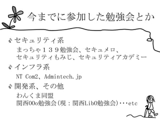 今までに参加した勉強会とか

セキュリティ系
まっちゃ１３９勉強会、セキュメロ、
セキュリティもみじ、セキュリティアカデミー
インフラ系
NT Com2、Admintech.jp
開発系、その他
わんくま同盟
関西OOo勉強会(現：関西LibO勉強会)･･･etc
 