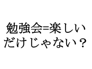 勉強会=楽しい
だけじゃない？
 