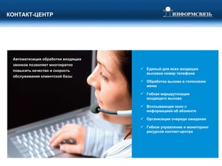 КОНТАКТ-ЦЕНТР Единый для всех входящих вызовов номер телефона Обработка вызова в голосовом меню Гибкая маршрутизация входящего вызова Всплывающее окно с информацией об абоненте Организация очереди ожидания Гибкое управление и мониторинг ресурсов контакт-центра Автоматизация обработки входящих звонков позволяет многократно повысить качество и скорость обслуживания клиентской базы 