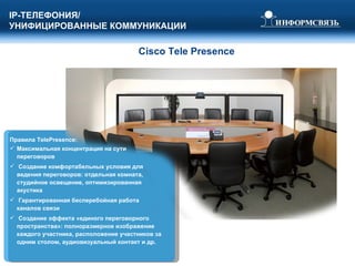Cisco   Tele Presence Правила  TelePresence: Максимальная концентрация на сути переговоров Создание комфортабельных условия для ведения переговоров: отдельная комната, студийное освещение, оптимизированная акустика Гарантированная бесперебойная работа каналов связи  Создание эффекта «единого переговорного пространства»: полноразмерное изображение каждого участника, расположение участников за одним столом, аудиовизуальный контакт и др.  IP- ТЕЛЕФОНИЯ/ УНИФИЦИРОВАННЫЕ КОММУНИКАЦИИ 