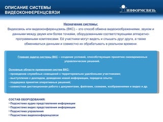 ОПИСАНИЕ СИСТЕМЫ  ВИДЕОКОНФЕРЕНЦСВЯЗИ Главная задача системы ВКС  – создание условий, способствующих принятию своевременных управленческих решений. Основные области применения систем ВКС:   - проведение служебных совещаний с территориально удалёнными участниками; - выступления с докладом, доведение новой информации, передача опыта; - поддержка принятия оперативных решений; - совместная дистанционная работа с документами, файлами, схемами, изображениями и видео и др. Назначение системы: Видеосвязь или видеоконференцсвязь (ВКС) – это способ обмена видеоизображениями, звуком и данными между двумя или более точками, оборудованными соответствующими аппаратно-программными комплексами. Её участники могут видеть и слышать друг друга, а также обмениваться данными и совместно их обрабатывать в реальном времени. СОСТАВ ОБОРУДОВАНИЯ: Подсистема аудио представления информации Подсистема видео представления информации Подсистема управления Подсистема видеоконференцсвязи 