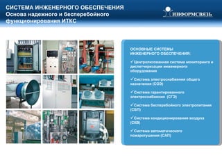 СИСТЕМА ИНЖЕНЕРНОГО ОБЕСПЕЧЕНИЯ Основа надежного и бесперебойного функционирования ИТКС ОСНОВНЫЕ СИСТЕМЫ  ИНЖЕНЕРНОГО ОБЕСПЕЧЕНИЯ: Централизованная система мониторинга и диспетчеризации инженерного оборудования Система электроснабжения общего назначения (СОЭ) Система гарантированного электроснабжения  (СГЭ) Система бесперебойного электропитания (СБП) Система кондиционирования воздуха (СКВ) Система автоматического пожаротушения (САП) 