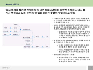 Network – 통신사


    Wipi 해제와 함께 통신사의 망 독점은 종료되었으며, 다양한 주체의 서비스 출
    시가 촉진되고 있음. 이에 망 중립성 논의가 활발하게 일어나고 있음

                              MVNO의 경우 독자적인 단말기 수급이 어려워 문제
                               가 있었으나, 개방형 IMEI 제도가 도입됨에 따라 활로
                               가 구축될 것으로 보임
                              서비스 제공의 독점이 해지되면서 통신사의 서비스는
                               급속도로 위축되고 있으며, 통신사 고유의 역할인 전
                               화, 문자, 영상통화의 영역까지 위협받고 있음
                                  일본의 경우 기존 통신사들이 전자책, 음악 등
                                   다양한 서비스를 제공하고 있었기 때문에 스
                                   마트폰의 유입에도 불구하고 서비스를 성공적
                                   으로 유지하고 있음
                              망 중립성 논의는 Network 과부화의 책임을 누구에게
                               로 전가하는가가 주논의 대상
                                  사용자에게 전가하기 위해서 무제한 요금제
                                   폐지를 통한 종량제 형식의 요금제 도입
                                  서비스 제공업체에게 전가하기 위해서 망 중
                                   립성 컨퍼런스에서 지속적으로 의견 주장 중
                              IPTV는 KT가 독점하다시피 함
                                  유선사업자는 KT의 지나친 판매정책을 비난
                                   하고 있으나, 사업자간 단합이 되지 않는 이유
                                   로 속수무책 당하고 있음



2011-12-01                                                       11
 