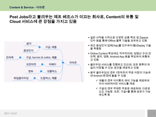 Content & Service - 아마존


    Post Jobs라고 불리우는 제프 베조스가 이끄는 회사로, Content의 유통 및
    Cloud 서비스에 큰 강점을 가지고 있음


                                 일반 서적을 시작으로 다양한 상품 확보 및 Zappos
                                  인수 등을 통해 Offline 물류 기술을 보유하고 있음
                                 최근 음성인식 업체(Yap)를 인수하여 脫-Display 기술
                                  을 확충함
                                 Online Content 확보에도 적극적이며, 엄청난 수의 전
                                  자책, 음악, 영화, Android App 등을 확보하여 유통하
                                  고 있음
                                 클라우딩 서비스를 진행하고 있으며, 모든 종류의 파
                                  일이 저장될 수 있는 공간을 제공하고 있음
                                 음악 클라우딩의 경우 1천곡까지 무료 저장이 가능하
                                  며 Android 환경에 들을 수 있음
                                     애플의 경우 아이튠즈 매치 기능을 제공하며
                                      자사 H/W에서만 서비스를 제공
                                     구글의 경우 무제한 무료로 제공하며, 다운로
                                      드도 가능함. 또한, 구글+를 통해 공유가 가능
                                      하도록 함




2011-12-01                                                              4
 