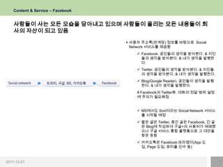 Content & Service – Facebook


    사람들이 사는 모든 모습을 담아내고 있으며 사람들이 올리는 모든 내용들이 회
    사의 자산이 되고 있음
                                    사용자 주소록(관계망) 정보를 바탕으로 Social
                                     Network 서비스를 제공함
                                        Facebook. 공인들의 생각을 받아본다. & 지인
                                         들의 생각을 받아본다. & 내가 생각을 발행한
                                         다.
                                        Twitter. 공인들의 생각을 받아본다. & 지인들
                                         의 생각을 받아본다. & 내가 생각을 발행한다.
                                        Blog(Google Reader). 공인들이 생각을 발행
                                         한다. & 내가 생각을 발행한다.
                                       # Facebook의 Twitter화. 대화의 전달 범위 설정
                                       에 주의가 필요해짐


                                        MS에서도 Socl이라는 Social Network 서비스
                                         를 시작할 예정
                                        짧은 글은 Twitter, 중간 글은 Facebook, 긴 글
                                         은 Blog에 작성하여 구글+의 사용처가 애매했
                                         으나 구글 서비스 통합 플랫폼으로 그 대안을
                                         찾은 듯함
                                        카카오톡은 Facebook 따라쟁이(App 도
                                         입, Page 도입, 로티플 인수 등)



2011-12-01                                                                    7
 