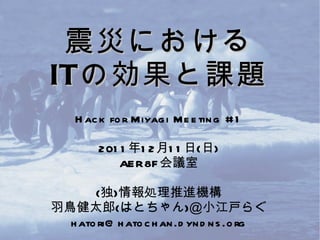 震災における IT の効果と課題 Hack for Miyagi Meeting #1 2011年12月11日(日) AER8F会議室 (独)情報処理推進機構 羽鳥健太郎(はとちゃん)＠小江戸らぐ [email_address] 