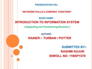 PRESENTATION ON-:


   “NETWORK PULLS A COMPANY TOGETHER”

                BOOK NAME :
INTRODUCTION TO INFORMATION SYSTEM
    ( Supporting and Transforming Business )


                  AUTHOR :
       RAINER / TURBAN / POTTER

                               SUBMITTED BY-:
                              RASHMI KUJUR
                         ENROLL NO: 11BSP1570
 