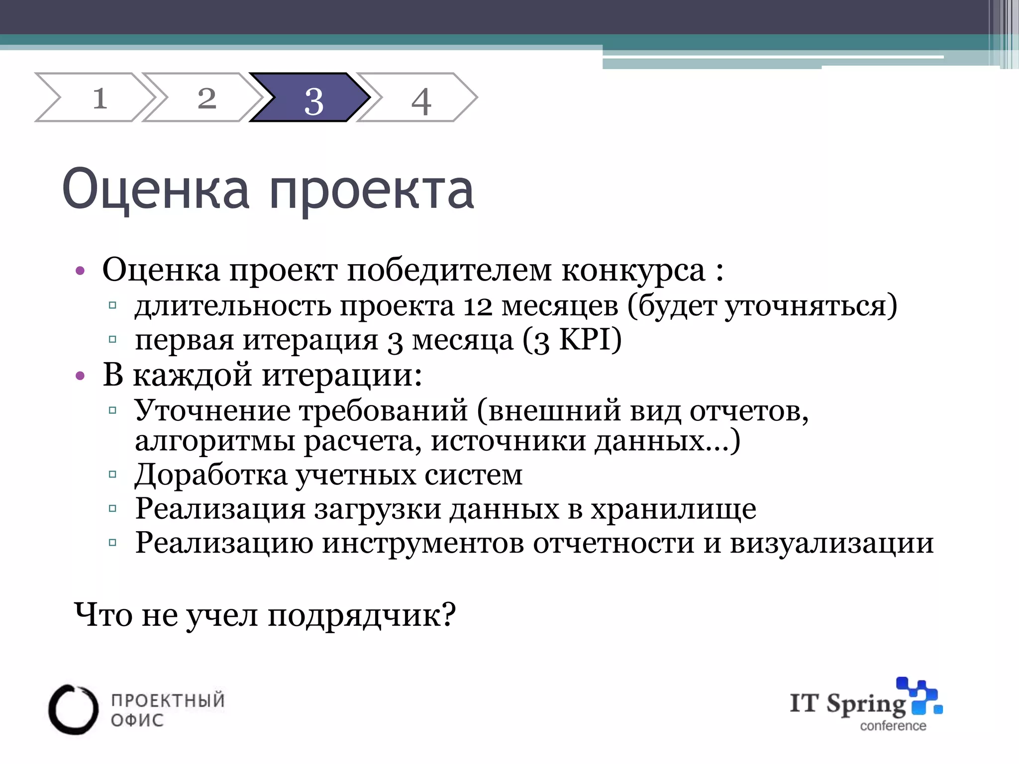 1     2     3      4

Оценка проекта
• Оценка проект победителем конкурса :
 ▫ длительность проекта 12 месяцев (будет уточняться)
 ▫ первая итерация 3 месяца (3 KPI)
• В каждой итерации:
 ▫ Уточнение требований (внешний вид отчетов,
   алгоритмы расчета, источники данных…)
 ▫ Доработка учетных систем
 ▫ Реализация загрузки данных в хранилище
 ▫ Реализацию инструментов отчетности и визуализации

Что не учел подрядчик?
 
