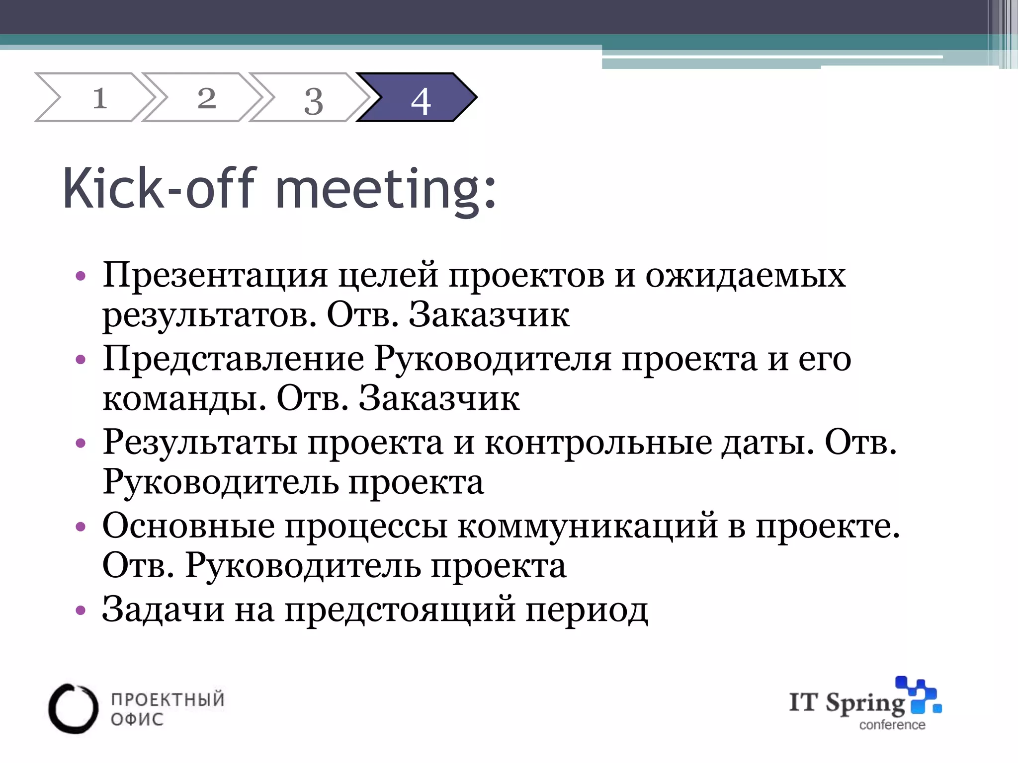 1    2     3     4

Kick-off meeting:
• Презентация целей проектов и ожидаемых
  результатов. Отв. Заказчик
• Представление Руководителя проекта и его
  команды. Отв. Заказчик
• Результаты проекта и контрольные даты. Отв.
  Руководитель проекта
• Основные процессы коммуникаций в проекте.
  Отв. Руководитель проекта
• Задачи на предстоящий период
 