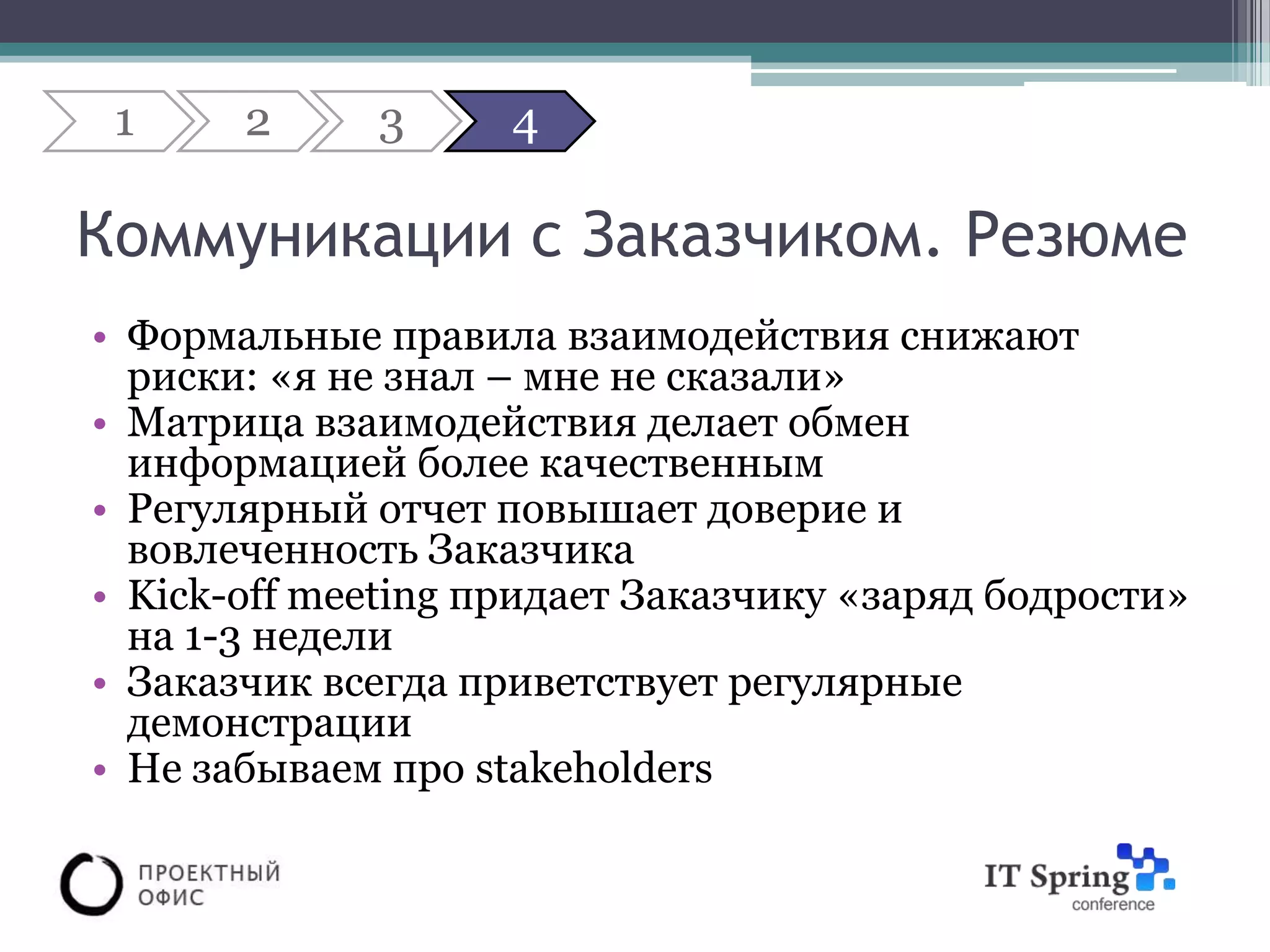 1     2     3      4

Коммуникации с Заказчиком. Резюме
• Формальные правила взаимодействия снижают
  риски: «я не знал – мне не сказали»
• Матрица взаимодействия делает обмен
  информацией более качественным
• Регулярный отчет повышает доверие и
  вовлеченность Заказчика
• Kick-off meeting придает Заказчику «заряд бодрости»
  на 1-3 недели
• Заказчик всегда приветствует регулярные
  демонстрации
• Не забываем про stakeholders
 