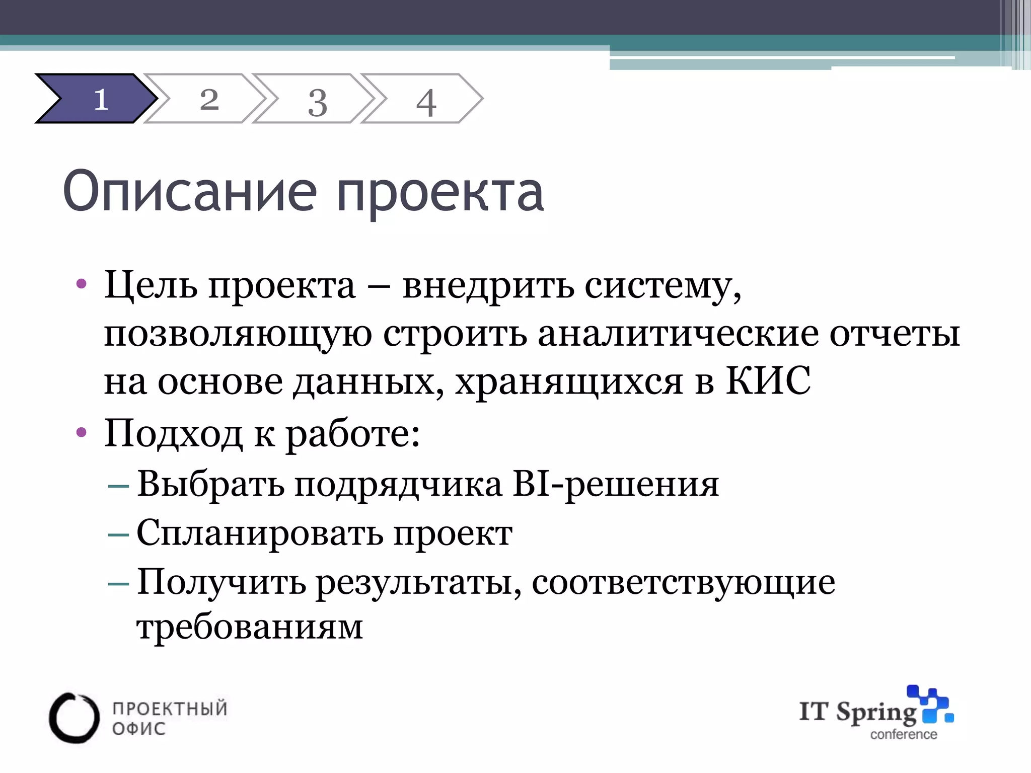1   2     3     4

Описание проекта
• Цель проекта – внедрить систему,
  позволяющую строить аналитические отчеты
  на основе данных, хранящихся в КИС
• Подход к работе:
 – Выбрать подрядчика BI-решения
 – Спланировать проект
 – Получить результаты, соответствующие
   требованиям
 