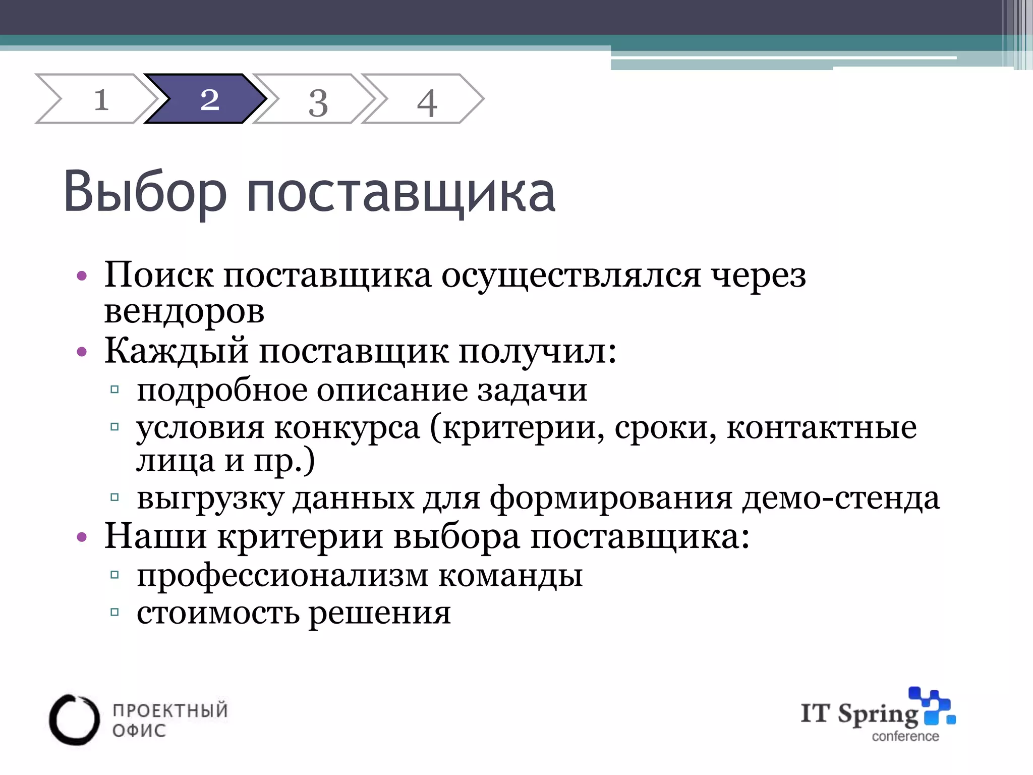 1    2     3     4

Выбор поставщика
• Поиск поставщика осуществлялся через
  вендоров
• Каждый поставщик получил:
 ▫ подробное описание задачи
 ▫ условия конкурса (критерии, сроки, контактные
   лица и пр.)
 ▫ выгрузку данных для формирования демо-стенда
• Наши критерии выбора поставщика:
 ▫ профессионализм команды
 ▫ стоимость решения
 