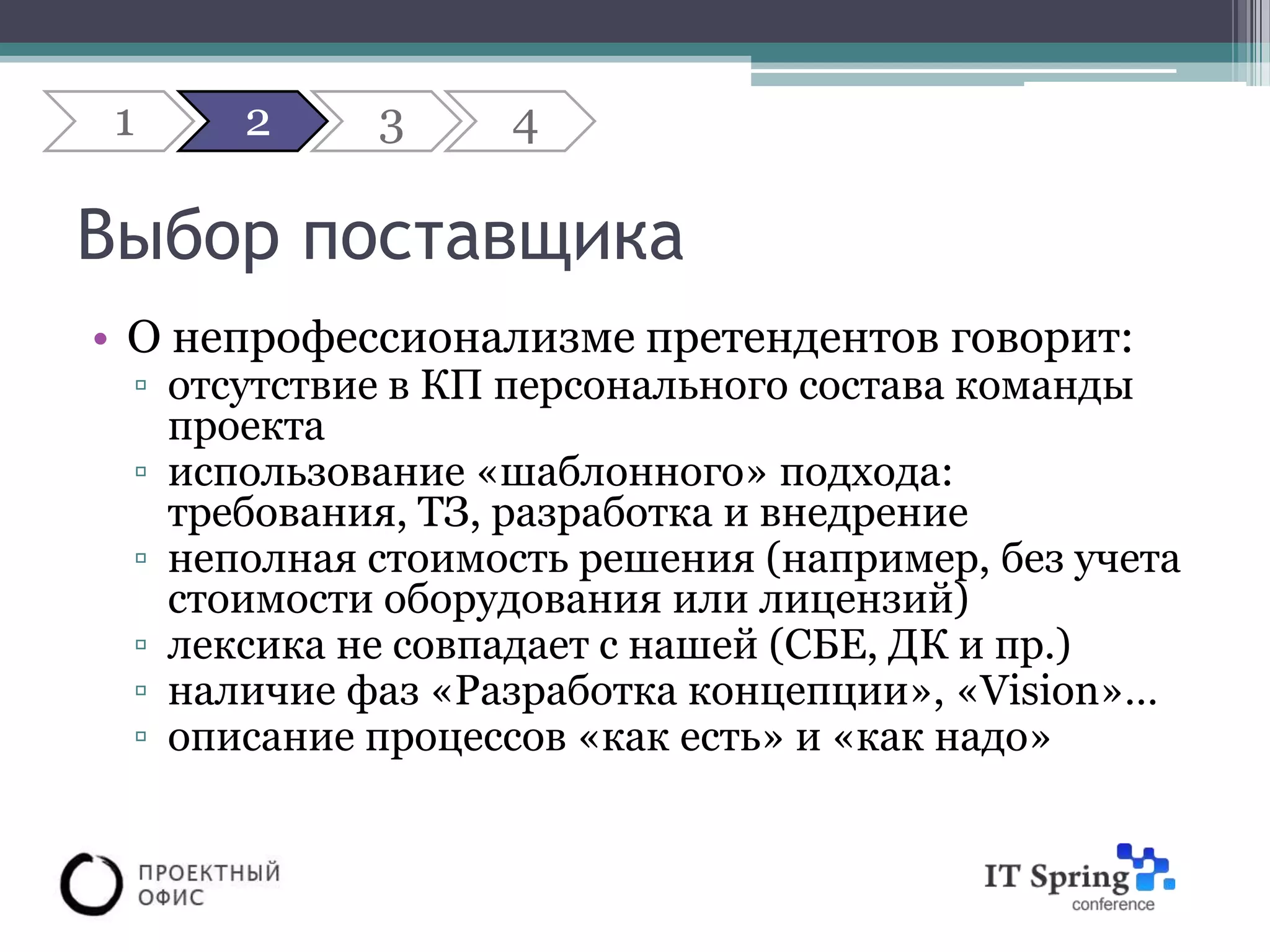 1    2     3     4

Выбор поставщика
• О непрофессионализме претендентов говорит:
 ▫ отсутствие в КП персонального состава команды
   проекта
 ▫ использование «шаблонного» подхода:
   требования, ТЗ, разработка и внедрение
 ▫ неполная стоимость решения (например, без учета
   стоимости оборудования или лицензий)
 ▫ лексика не совпадает с нашей (СБЕ, ДК и пр.)
 ▫ наличие фаз «Разработка концепции», «Vision»…
 ▫ описание процессов «как есть» и «как надо»
 