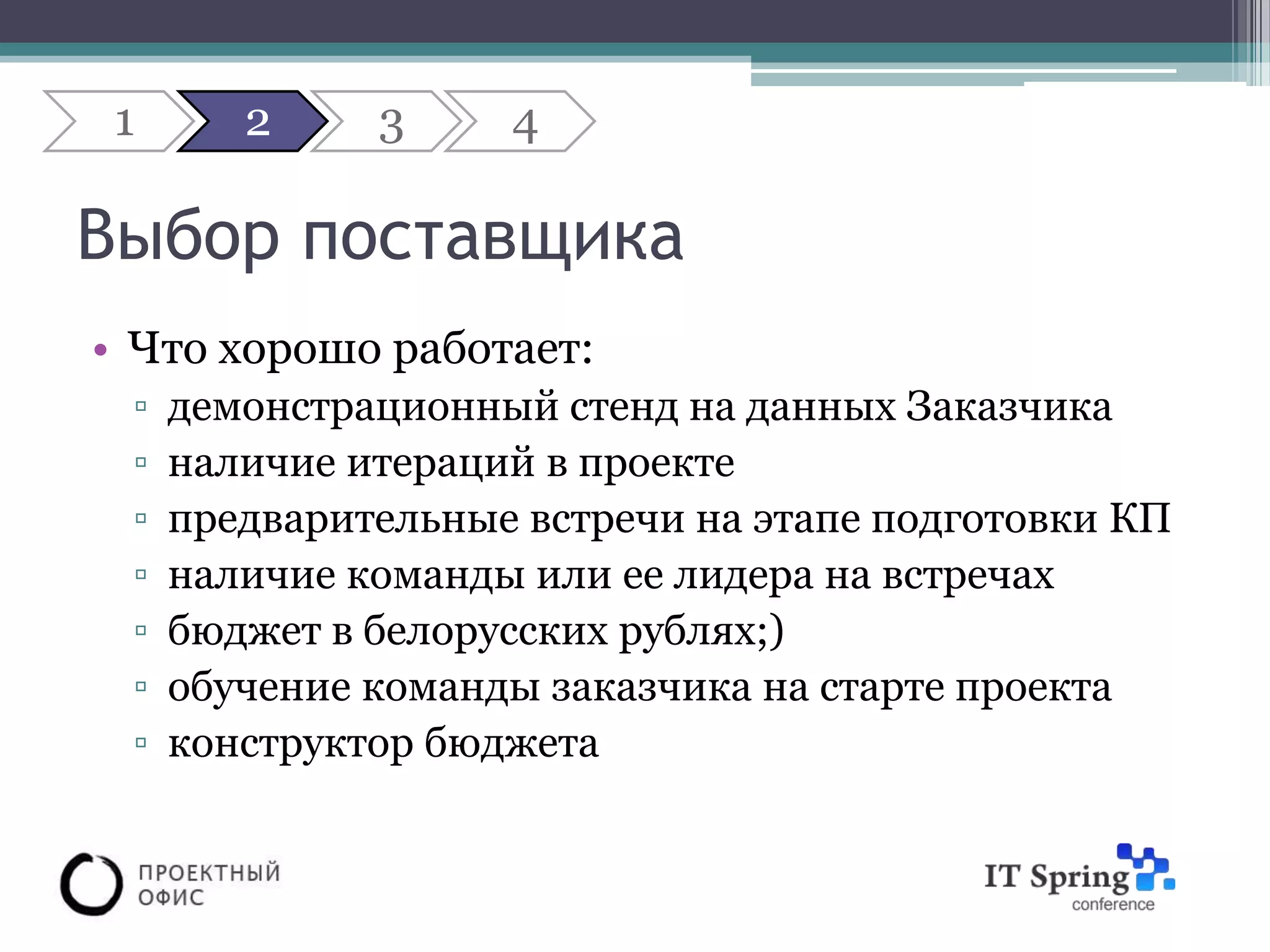 1      2     3     4

Выбор поставщика
• Что хорошо работает:
 ▫   демонстрационный стенд на данных Заказчика
 ▫   наличие итераций в проекте
 ▫   предварительные встречи на этапе подготовки КП
 ▫   наличие команды или ее лидера на встречах
 ▫   бюджет в белорусских рублях;)
 ▫   обучение команды заказчика на старте проекта
 ▫   конструктор бюджета
 