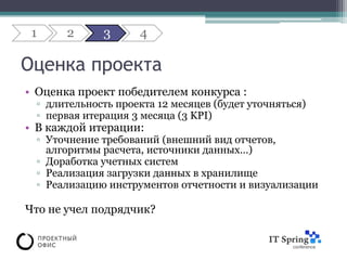 1     2     3      4

Оценка проекта
• Оценка проект победителем конкурса :
 ▫ длительность проекта 12 месяцев (будет уточняться)
 ▫ первая итерация 3 месяца (3 KPI)
• В каждой итерации:
 ▫ Уточнение требований (внешний вид отчетов,
   алгоритмы расчета, источники данных…)
 ▫ Доработка учетных систем
 ▫ Реализация загрузки данных в хранилище
 ▫ Реализацию инструментов отчетности и визуализации

Что не учел подрядчик?
 