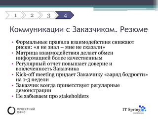 1     2     3      4

Коммуникации с Заказчиком. Резюме
• Формальные правила взаимодействия снижают
  риски: «я не знал – мне не сказали»
• Матрица взаимодействия делает обмен
  информацией более качественным
• Регулярный отчет повышает доверие и
  вовлеченность Заказчика
• Kick-off meeting придает Заказчику «заряд бодрости»
  на 1-3 недели
• Заказчик всегда приветствует регулярные
  демонстрации
• Не забываем про stakeholders
 
