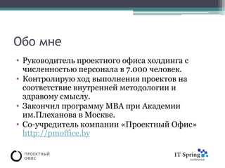 Обо мне
• Руководитель проектного офиса холдинга с
  численностью персонала в 7.000 человек.
• Контролирую ход выполнения проектов на
  соответствие внутренней методологии и
  здравому смыслу.
• Закончил программу МВА при Академии
  им.Плеханова в Москве.
• Со-учредитель компании «Проектный Офис»
  http://pmoffice.by
 
