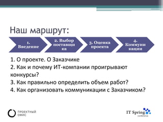 Наш маршрут:
              2. Выбор                    4.
     1.                   3. Оценка
              поставщи                 Коммуни
  Введение                 проекта
                  ка                    кации

1. О проекте. О Заказчике
2. Как и почему ИТ-компании проигрывают
конкурсы?
3. Как правильно определить объем работ?
4. Как организовать коммуникации с Заказчиком?
 